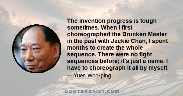 The invention progress is tough sometimes. When I first choreographed the Drunken Master in the past with Jackie Chan, I spent months to create the whole sequence. There were no fight sequences before; it's just a name. 