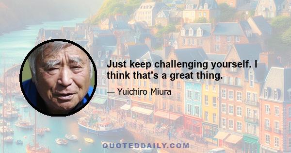 Just keep challenging yourself. I think that's a great thing.