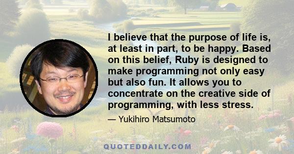 I believe that the purpose of life is, at least in part, to be happy. Based on this belief, Ruby is designed to make programming not only easy but also fun. It allows you to concentrate on the creative side of