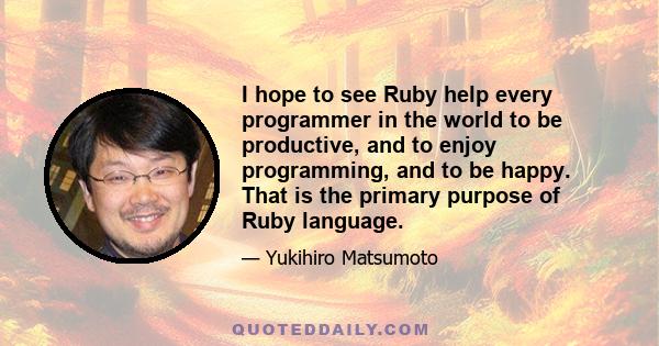 I hope to see Ruby help every programmer in the world to be productive, and to enjoy programming, and to be happy. That is the primary purpose of Ruby language.