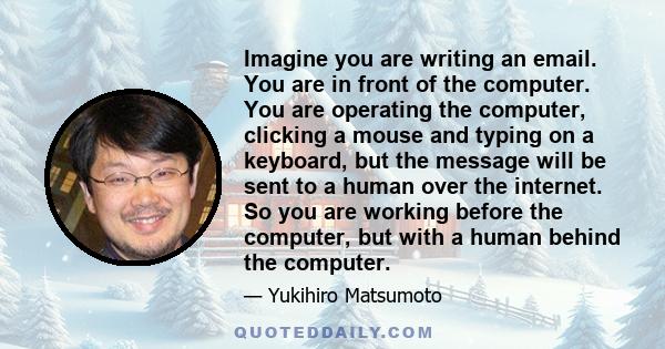 Imagine you are writing an email. You are in front of the computer. You are operating the computer, clicking a mouse and typing on a keyboard, but the message will be sent to a human over the internet. So you are