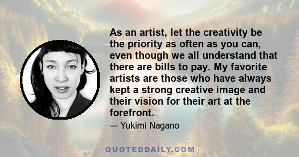 As an artist, let the creativity be the priority as often as you can, even though we all understand that there are bills to pay. My favorite artists are those who have always kept a strong creative image and their