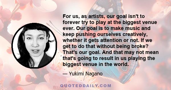 For us, as artists, our goal isn't to forever try to play at the biggest venue ever. Our goal is to make music and keep pushing ourselves creatively, whether it gets attention or not. If we get to do that without being