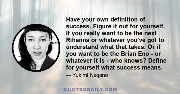 Have your own definition of success. Figure it out for yourself. If you really want to be the next Rihanna or whatever you've got to understand what that takes. Or if you want to be the Brian Eno - or whatever it is -