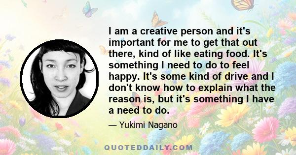 I am a creative person and it's important for me to get that out there, kind of like eating food. It's something I need to do to feel happy. It's some kind of drive and I don't know how to explain what the reason is,