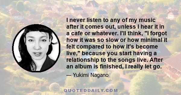 I never listen to any of my music after it comes out, unless I hear it in a cafe or whatever. I'll think, I forgot how it was so slow or how minimal it felt compared to how it's become live, because you start having a