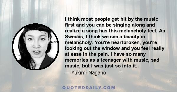 I think most people get hit by the music first and you can be singing along and realize a song has this melancholy feel. As Swedes, I think we see a beauty in melancholy. You're heartbroken, you're looking out the