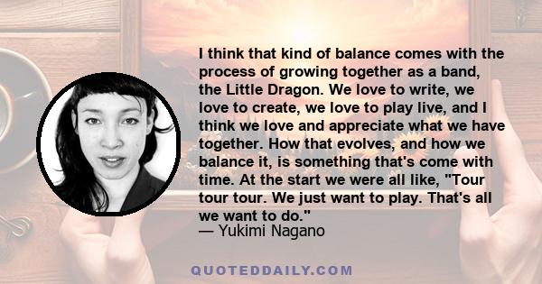 I think that kind of balance comes with the process of growing together as a band, the Little Dragon. We love to write, we love to create, we love to play live, and I think we love and appreciate what we have together.