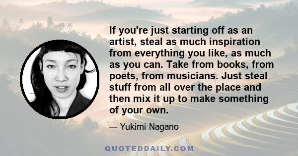 If you're just starting off as an artist, steal as much inspiration from everything you like, as much as you can. Take from books, from poets, from musicians. Just steal stuff from all over the place and then mix it up