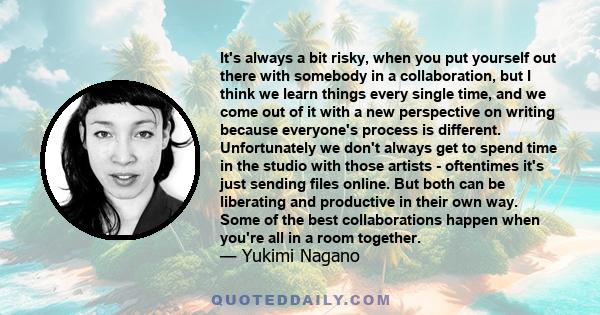 It's always a bit risky, when you put yourself out there with somebody in a collaboration, but I think we learn things every single time, and we come out of it with a new perspective on writing because everyone's