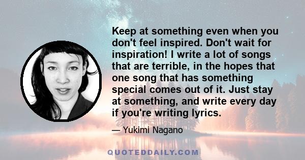 Keep at something even when you don't feel inspired. Don't wait for inspiration! I write a lot of songs that are terrible, in the hopes that one song that has something special comes out of it. Just stay at something,