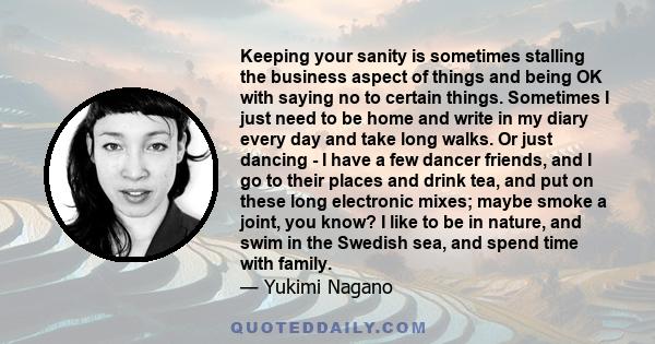 Keeping your sanity is sometimes stalling the business aspect of things and being OK with saying no to certain things. Sometimes I just need to be home and write in my diary every day and take long walks. Or just