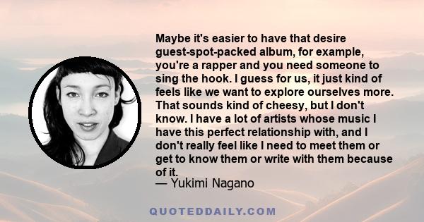 Maybe it's easier to have that desire guest-spot-packed album, for example, you're a rapper and you need someone to sing the hook. I guess for us, it just kind of feels like we want to explore ourselves more. That