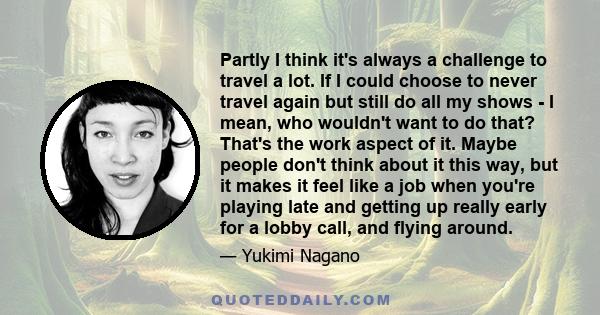 Partly I think it's always a challenge to travel a lot. If I could choose to never travel again but still do all my shows - I mean, who wouldn't want to do that? That's the work aspect of it. Maybe people don't think