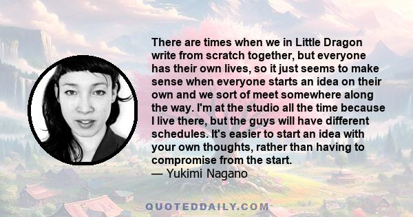 There are times when we in Little Dragon write from scratch together, but everyone has their own lives, so it just seems to make sense when everyone starts an idea on their own and we sort of meet somewhere along the