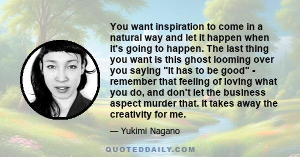 You want inspiration to come in a natural way and let it happen when it's going to happen. The last thing you want is this ghost looming over you saying it has to be good - remember that feeling of loving what you do,