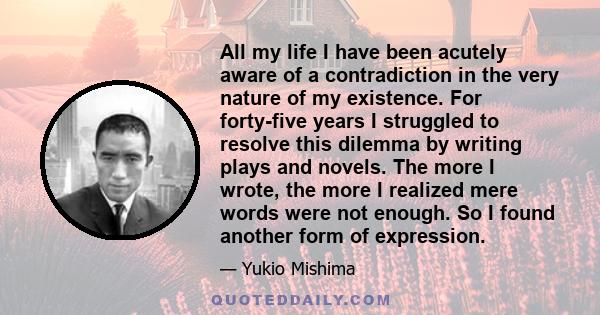 All my life I have been acutely aware of a contradiction in the very nature of my existence. For forty-five years I struggled to resolve this dilemma by writing plays and novels. The more I wrote, the more I realized