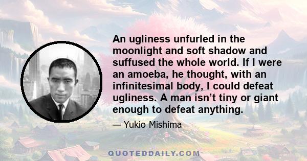 An ugliness unfurled in the moonlight and soft shadow and suffused the whole world. If I were an amoeba, he thought, with an infinitesimal body, I could defeat ugliness. A man isn’t tiny or giant enough to defeat