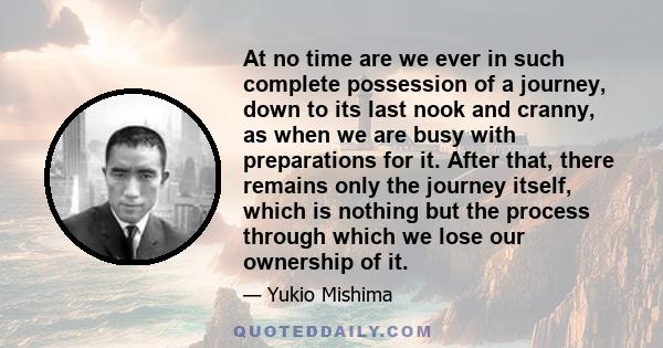 At no time are we ever in such complete possession of a journey, down to its last nook and cranny, as when we are busy with preparations for it. After that, there remains only the journey itself, which is nothing but