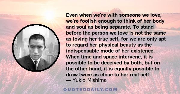 Even when we're with someone we love, we're foolish enough to think of her body and soul as being separate. To stand before the person we love is not the same as loving her true self, for we are only apt to regard her