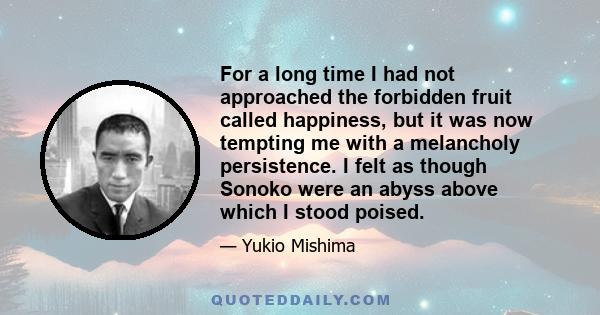 For a long time I had not approached the forbidden fruit called happiness, but it was now tempting me with a melancholy persistence. I felt as though Sonoko were an abyss above which I stood poised.