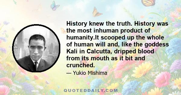 History knew the truth. History was the most inhuman product of humanity.It scooped up the whole of human will and, like the goddess Kali in Calcutta, dripped blood from its mouth as it bit and crunched.