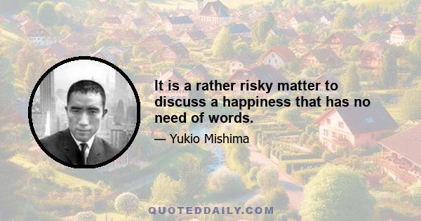 It is a rather risky matter to discuss a happiness that has no need of words.