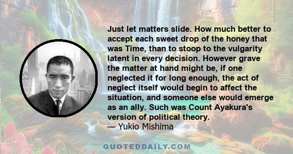 Just let matters slide. How much better to accept each sweet drop of the honey that was Time, than to stoop to the vulgarity latent in every decision. However grave the matter at hand might be, if one neglected it for