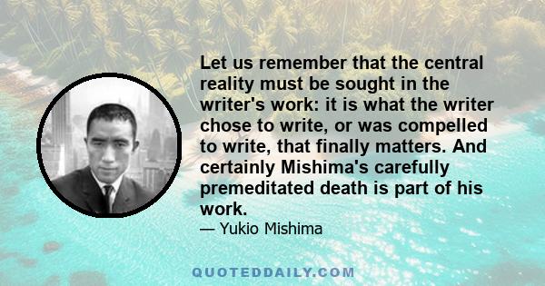 Let us remember that the central reality must be sought in the writer's work: it is what the writer chose to write, or was compelled to write, that finally matters. And certainly Mishima's carefully premeditated death