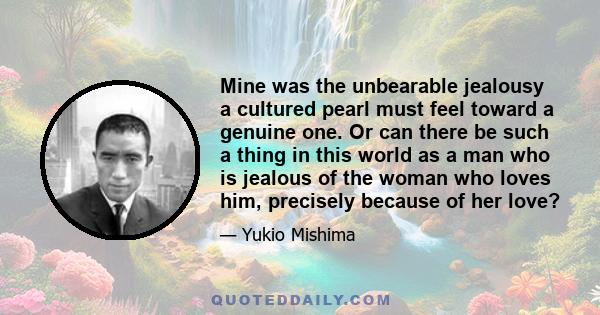 Mine was the unbearable jealousy a cultured pearl must feel toward a genuine one. Or can there be such a thing in this world as a man who is jealous of the woman who loves him, precisely because of her love?