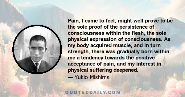 Pain, I came to feel, might well prove to be the sole proof of the persistence of consciousness within the flesh, the sole physical expression of consciousness. As my body acquired muscle, and in turn strength, there