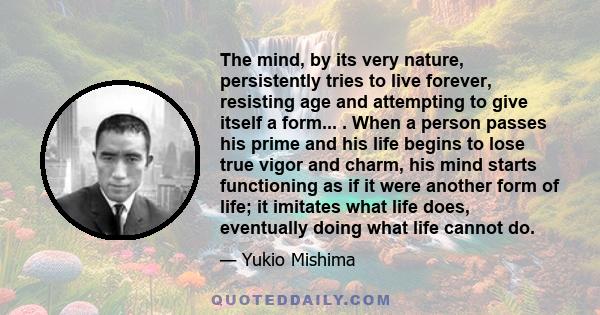 The mind, by its very nature, persistently tries to live forever, resisting age and attempting to give itself a form... . When a person passes his prime and his life begins to lose true vigor and charm, his mind starts