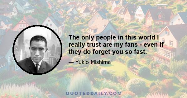 The only people in this world I really trust are my fans - even if they do forget you so fast.