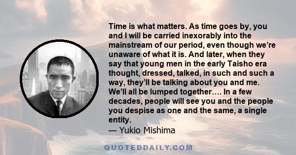 Time is what matters. As time goes by, you and I will be carried inexorably into the mainstream of our period, even though we’re unaware of what it is. And later, when they say that young men in the early Taisho era