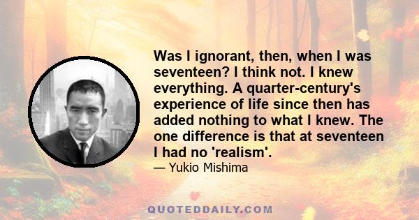 Was I ignorant, then, when I was seventeen? I think not. I knew everything. A quarter-century's experience of life since then has added nothing to what I knew. The one difference is that at seventeen I had no 'realism'.