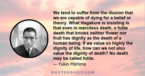 We tend to suffer from the illusion that we are capable of dying for a belief or theory. What Hagakure is insisting is that even in merciless death, a futile death that knows neither flower nor fruit has dignity as the