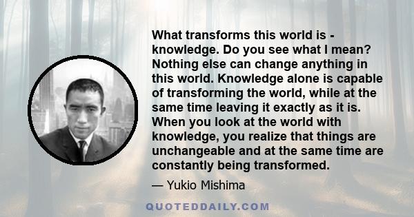 What transforms this world is - knowledge. Do you see what I mean? Nothing else can change anything in this world. Knowledge alone is capable of transforming the world, while at the same time leaving it exactly as it