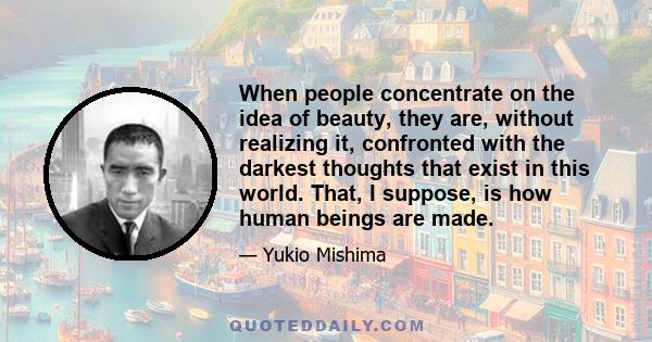 When people concentrate on the idea of beauty, they are, without realizing it, confronted with the darkest thoughts that exist in this world. That, I suppose, is how human beings are made.