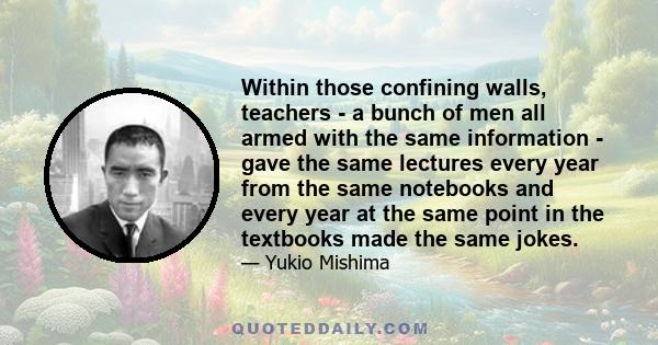 Within those confining walls, teachers - a bunch of men all armed with the same information - gave the same lectures every year from the same notebooks and every year at the same point in the textbooks made the same