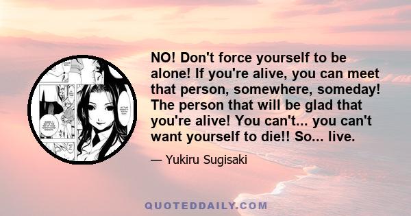 NO! Don't force yourself to be alone! If you're alive, you can meet that person, somewhere, someday! The person that will be glad that you're alive! You can't... you can't want yourself to die!! So... live.