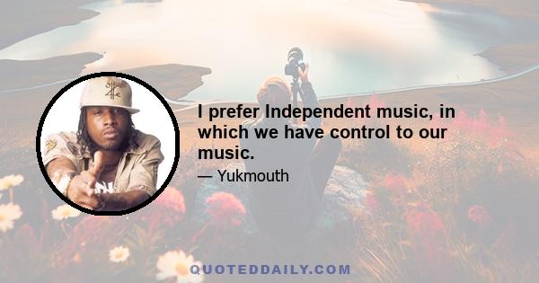 I prefer Independent music, in which we have control to our music.