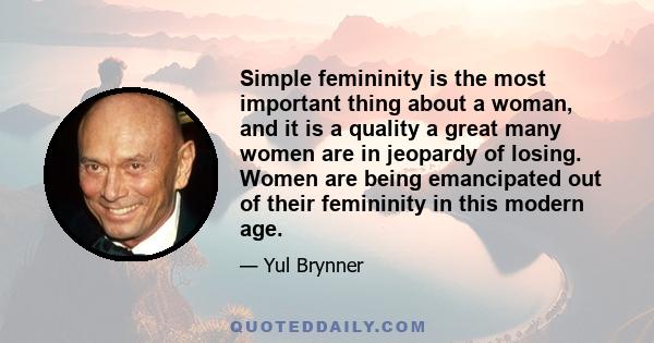 Simple femininity is the most important thing about a woman, and it is a quality a great many women are in jeopardy of losing. Women are being emancipated out of their femininity in this modern age.