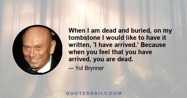 When I am dead and buried, on my tombstone I would like to have it written, 'I have arrived.' Because when you feel that you have arrived, you are dead.