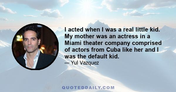 I acted when I was a real little kid. My mother was an actress in a Miami theater company comprised of actors from Cuba like her and I was the default kid.