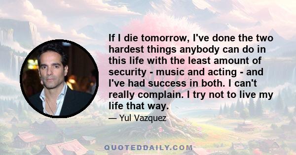 If I die tomorrow, I've done the two hardest things anybody can do in this life with the least amount of security - music and acting - and I've had success in both. I can't really complain. I try not to live my life