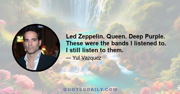 Led Zeppelin. Queen. Deep Purple. These were the bands I listened to. I still listen to them.