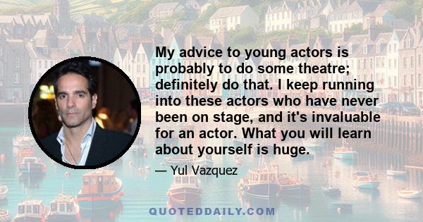 My advice to young actors is probably to do some theatre; definitely do that. I keep running into these actors who have never been on stage, and it's invaluable for an actor. What you will learn about yourself is huge.