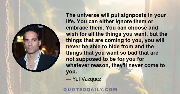 The universe will put signposts in your life. You can either ignore them or embrace them. You can choose and wish for all the things you want, but the things that are coming to you, you will never be able to hide from