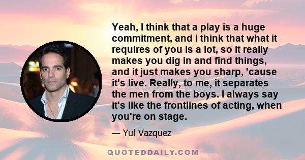 Yeah, I think that a play is a huge commitment, and I think that what it requires of you is a lot, so it really makes you dig in and find things, and it just makes you sharp, 'cause it's live. Really, to me, it