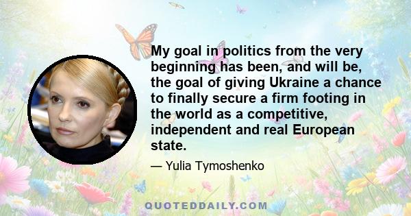 My goal in politics from the very beginning has been, and will be, the goal of giving Ukraine a chance to finally secure a firm footing in the world as a competitive, independent and real European state.